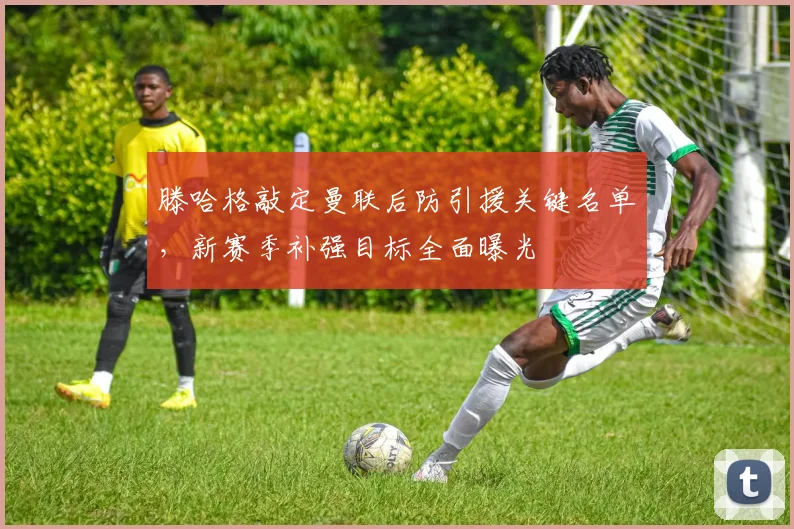 滕哈格敲定曼联后防引援关键名单，新赛季补强目标全面曝光