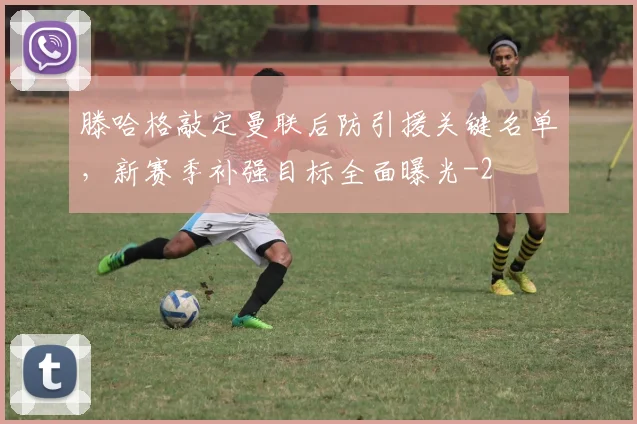滕哈格敲定曼联后防引援关键名单，新赛季补强目标全面曝光